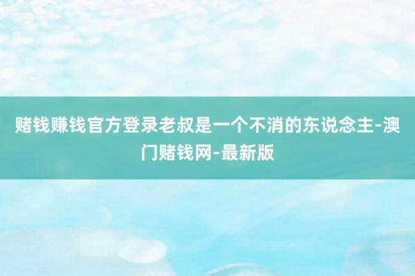 赌钱赚钱官方登录老叔是一个不消的东说念主-澳门赌钱网-最新版