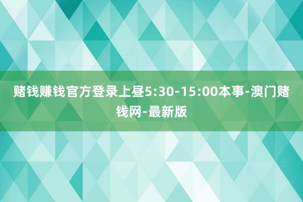 赌钱赚钱官方登录上昼5:30-15:00本事-澳门赌钱网-最新版