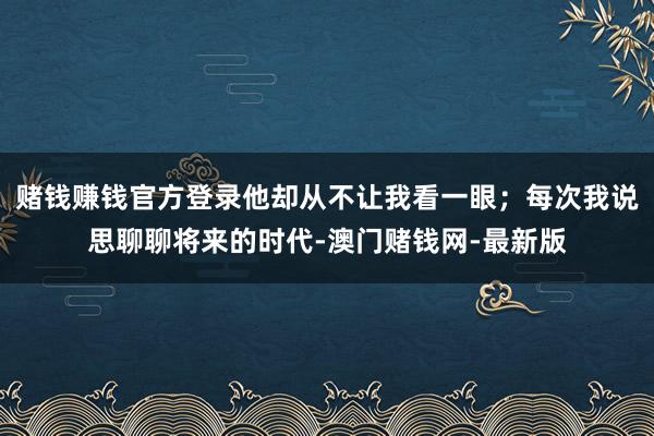 赌钱赚钱官方登录他却从不让我看一眼;每次我说思聊聊将来的时代-澳门赌钱网-最新版
