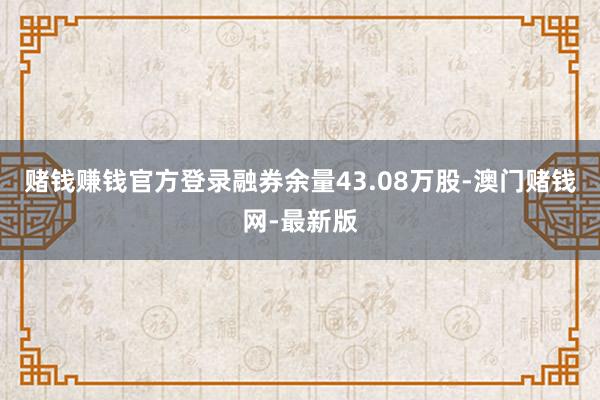 赌钱赚钱官方登录融券余量43.08万股-澳门赌钱网-最新版
