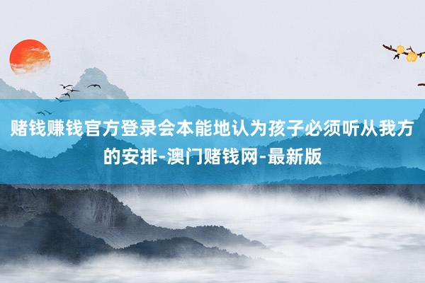 赌钱赚钱官方登录会本能地认为孩子必须听从我方的安排-澳门赌钱网-最新版