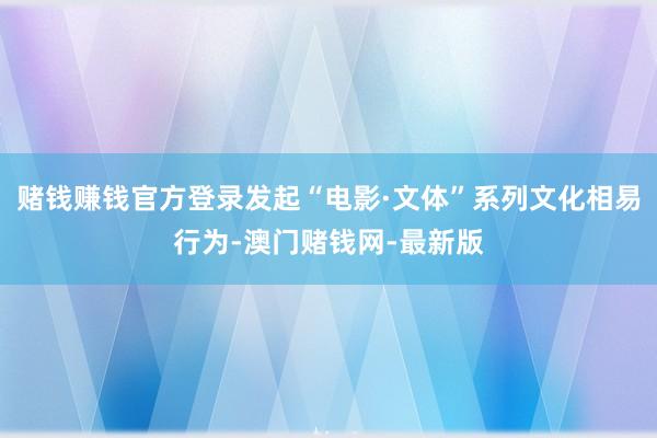 赌钱赚钱官方登录发起“电影·文体”系列文化相易行为-澳门赌钱网-最新版