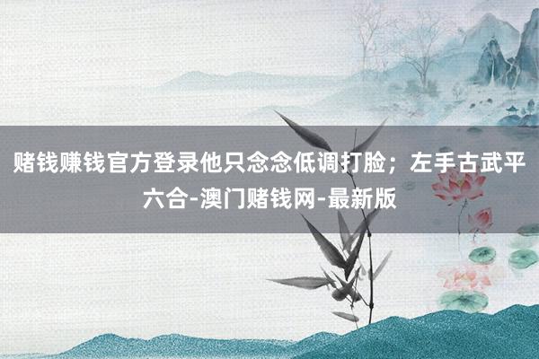 赌钱赚钱官方登录他只念念低调打脸；左手古武平六合-澳门赌钱网-最新版