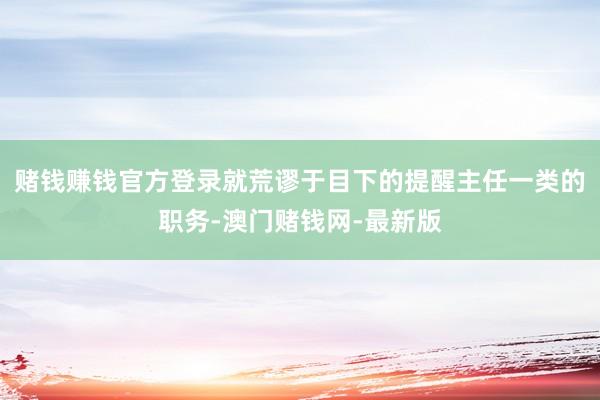 赌钱赚钱官方登录就荒谬于目下的提醒主任一类的职务-澳门赌钱网-最新版