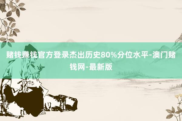 赌钱赚钱官方登录杰出历史80%分位水平-澳门赌钱网-最新版