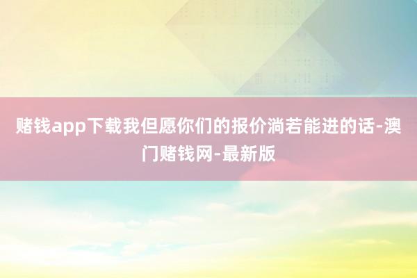 赌钱app下载我但愿你们的报价淌若能进的话-澳门赌钱网-最新版