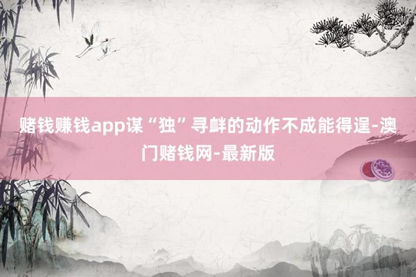 赌钱赚钱app谋“独”寻衅的动作不成能得逞-澳门赌钱网-最新版