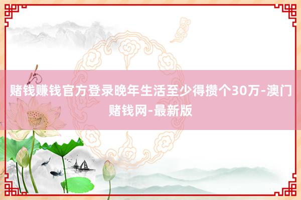 赌钱赚钱官方登录晚年生活至少得攒个30万-澳门赌钱网-最新版