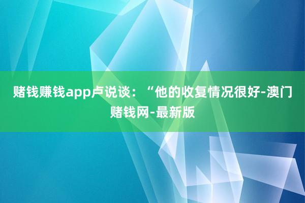 赌钱赚钱app卢说谈：“他的收复情况很好-澳门赌钱网-最新版