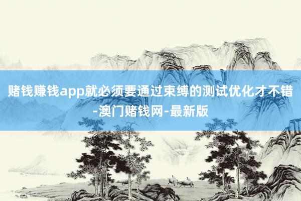 赌钱赚钱app就必须要通过束缚的测试优化才不错-澳门赌钱网-最新版