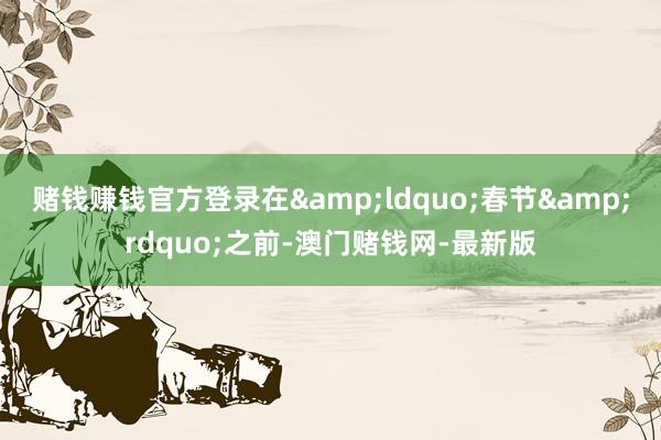 赌钱赚钱官方登录在&ldquo;春节&rdquo;之前-澳门赌钱网-最新版