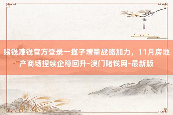 赌钱赚钱官方登录一揽子增量战略加力，11月房地产商场捏续企稳回升-澳门赌钱网-最新版