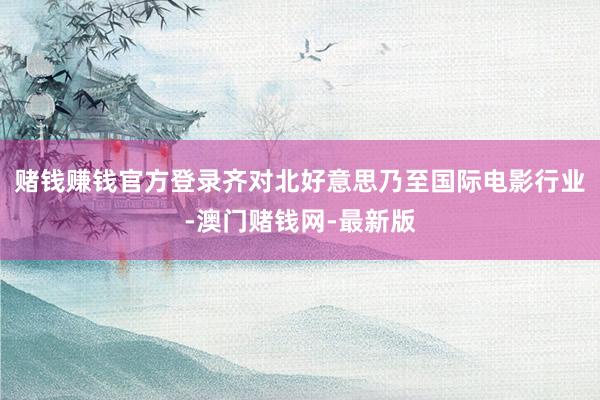 赌钱赚钱官方登录齐对北好意思乃至国际电影行业-澳门赌钱网-最新版