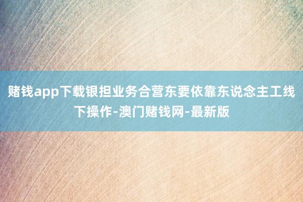 赌钱app下载银担业务合营东要依靠东说念主工线下操作-澳门赌钱网-最新版
