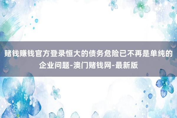 赌钱赚钱官方登录恒大的债务危险已不再是单纯的企业问题-澳门赌钱网-最新版