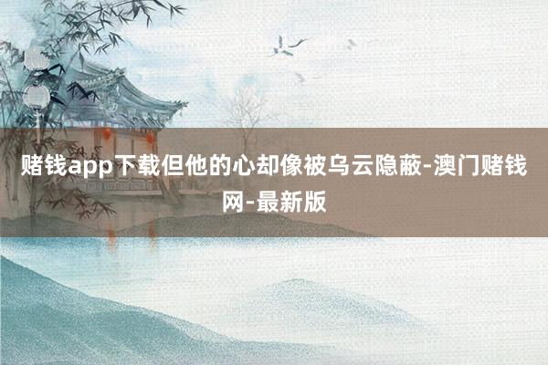 赌钱app下载但他的心却像被乌云隐蔽-澳门赌钱网-最新版