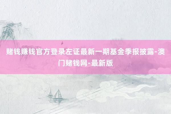 赌钱赚钱官方登录左证最新一期基金季报披露-澳门赌钱网-最新版