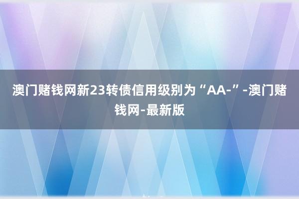 澳门赌钱网新23转债信用级别为“AA-”-澳门赌钱网-最新版