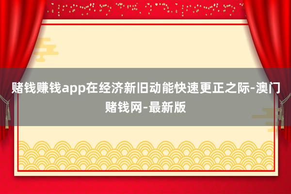 赌钱赚钱app在经济新旧动能快速更正之际-澳门赌钱网-最新版