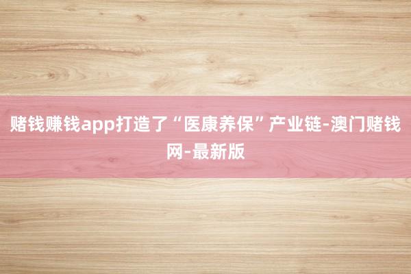 赌钱赚钱app打造了“医康养保”产业链-澳门赌钱网-最新版