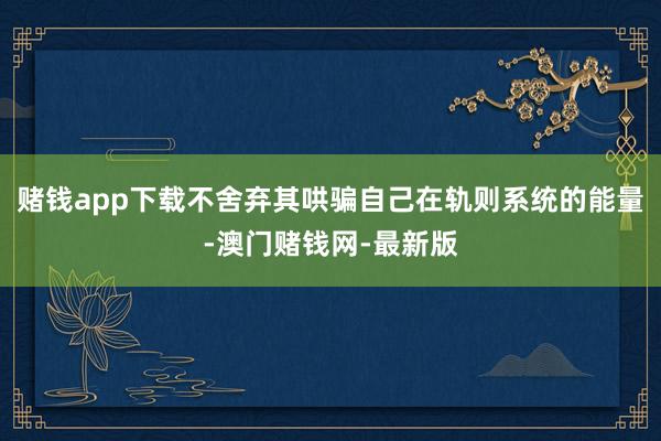 赌钱app下载不舍弃其哄骗自己在轨则系统的能量-澳门赌钱网-最新版