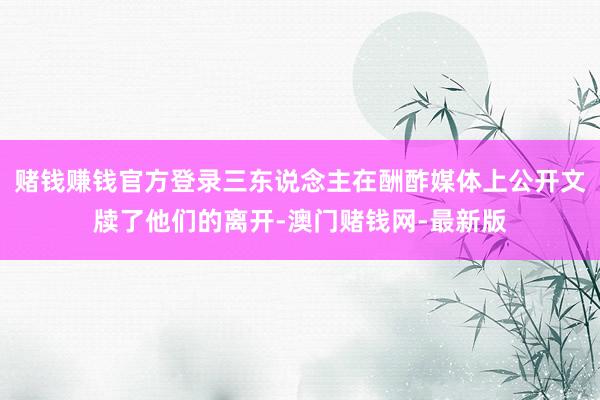 赌钱赚钱官方登录三东说念主在酬酢媒体上公开文牍了他们的离开-澳门赌钱网-最新版
