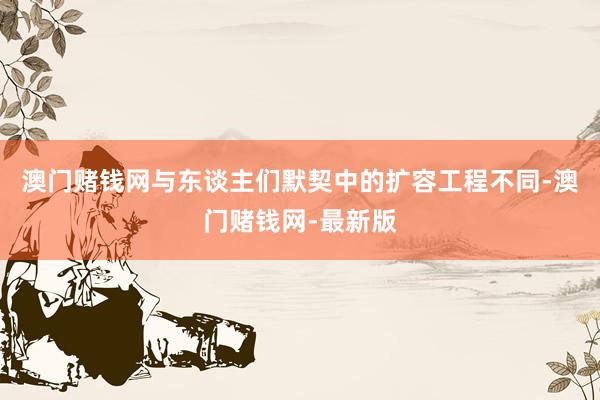 澳门赌钱网与东谈主们默契中的扩容工程不同-澳门赌钱网-最新版