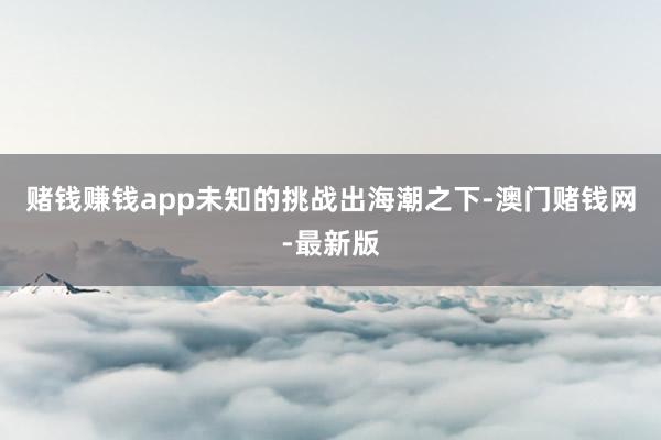 赌钱赚钱app未知的挑战出海潮之下-澳门赌钱网-最新版