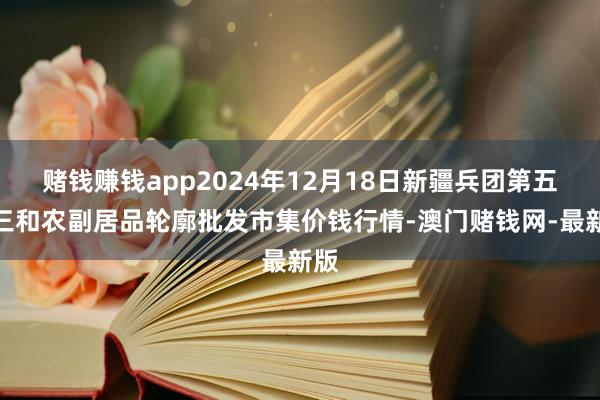 赌钱赚钱app2024年12月18日新疆兵团第五师三和农副居品轮廓批发市集价钱行情-澳门赌钱网-最新版