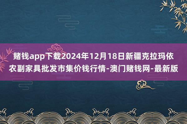 赌钱app下载2024年12月18日新疆克拉玛依农副家具批发市集价钱行情-澳门赌钱网-最新版