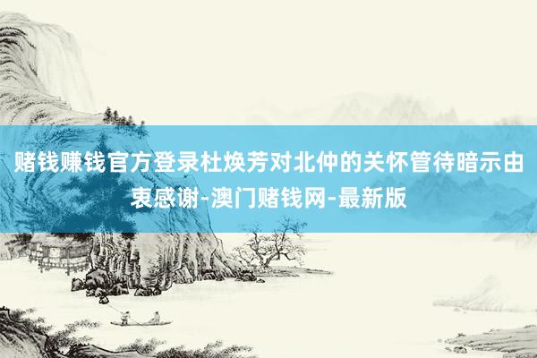 赌钱赚钱官方登录杜焕芳对北仲的关怀管待暗示由衷感谢-澳门赌钱网-最新版
