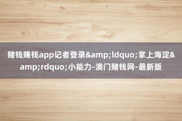 赌钱赚钱app记者登录&ldquo;掌上海淀&rdquo;小能力-澳门赌钱网-最新版