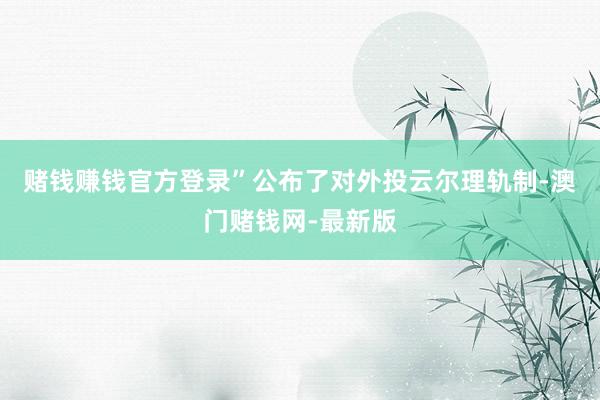 赌钱赚钱官方登录”公布了对外投云尔理轨制-澳门赌钱网-最新版