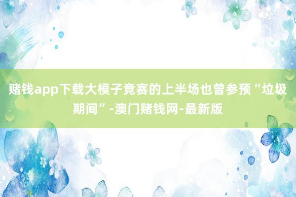 赌钱app下载大模子竞赛的上半场也曾参预“垃圾期间”-澳门赌钱网-最新版
