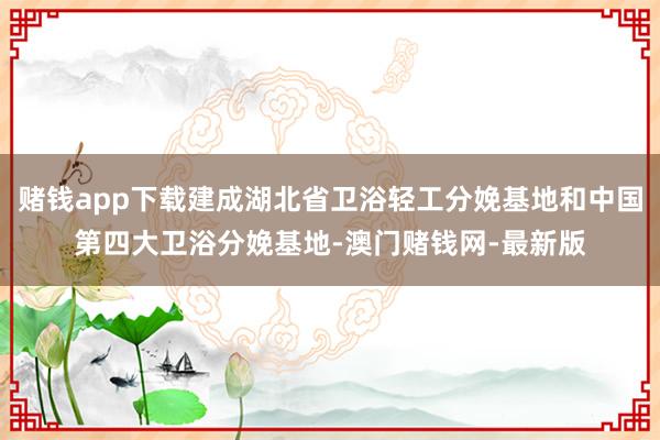 赌钱app下载建成湖北省卫浴轻工分娩基地和中国第四大卫浴分娩基地-澳门赌钱网-最新版