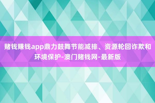 赌钱赚钱app鼎力鼓舞节能减排、资源轮回诈欺和环境保护-澳门赌钱网-最新版