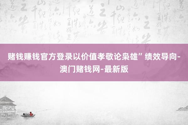 赌钱赚钱官方登录以价值孝敬论枭雄”绩效导向-澳门赌钱网-最新版