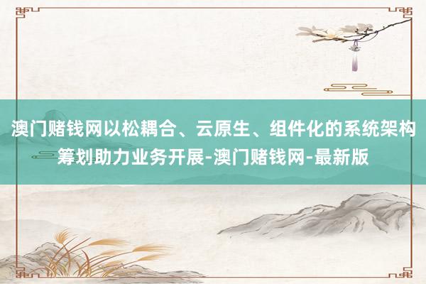 澳门赌钱网以松耦合、云原生、组件化的系统架构筹划助力业务开展-澳门赌钱网-最新版