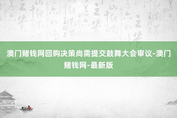 澳门赌钱网回购决策尚需提交鼓舞大会审议-澳门赌钱网-最新版