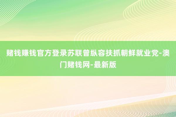 赌钱赚钱官方登录苏联曾纵容扶抓朝鲜就业党-澳门赌钱网-最新版