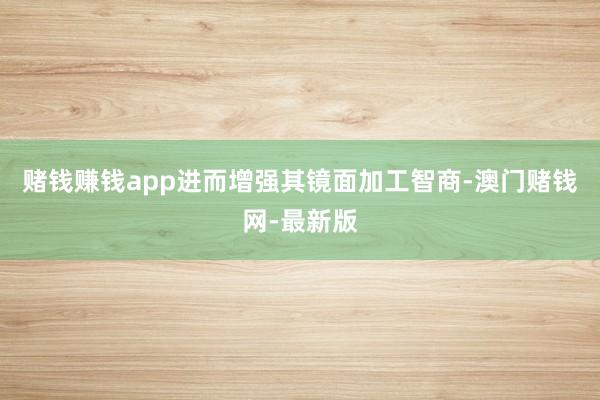 赌钱赚钱app进而增强其镜面加工智商-澳门赌钱网-最新版