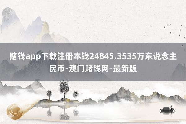 赌钱app下载注册本钱24845.3535万东说念主民币-澳门赌钱网-最新版