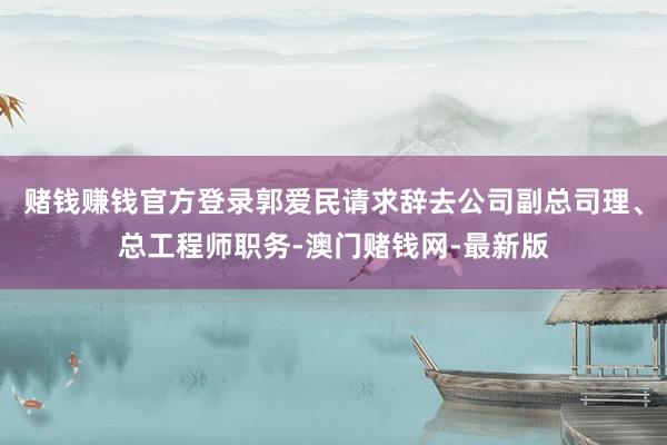 赌钱赚钱官方登录郭爱民请求辞去公司副总司理、总工程师职务-澳门赌钱网-最新版