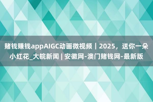 赌钱赚钱appAIGC动画微视频｜2025，送你一朵小红花_大皖新闻 | 安徽网-澳门赌钱网-最新版