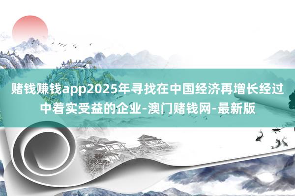 赌钱赚钱app2025年寻找在中国经济再增长经过中着实受益的企业-澳门赌钱网-最新版