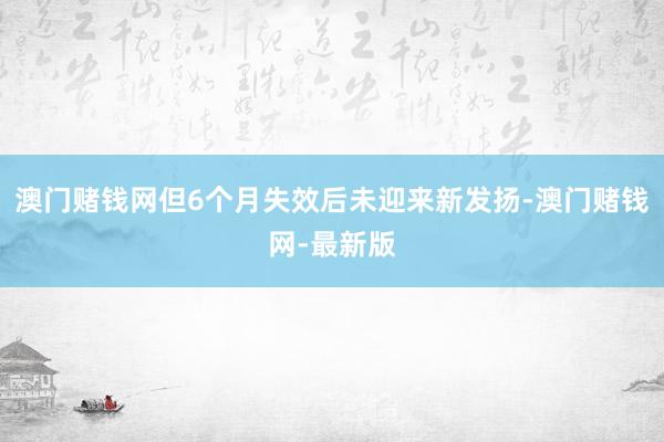 澳门赌钱网但6个月失效后未迎来新发扬-澳门赌钱网-最新版