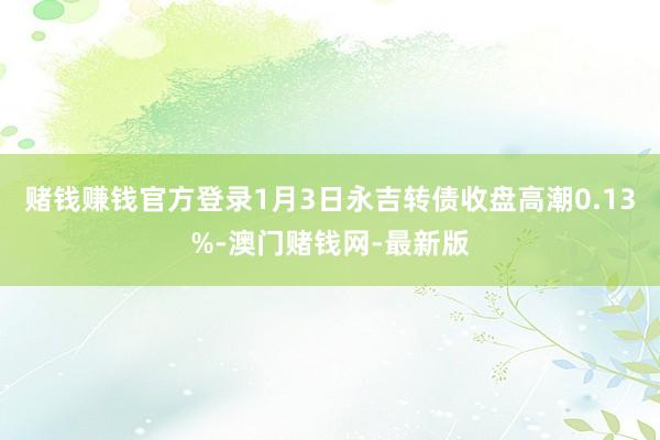 赌钱赚钱官方登录1月3日永吉转债收盘高潮0.13%-澳门赌钱网-最新版