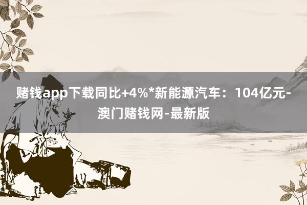 赌钱app下载同比+4%*新能源汽车：104亿元-澳门赌钱网-最新版