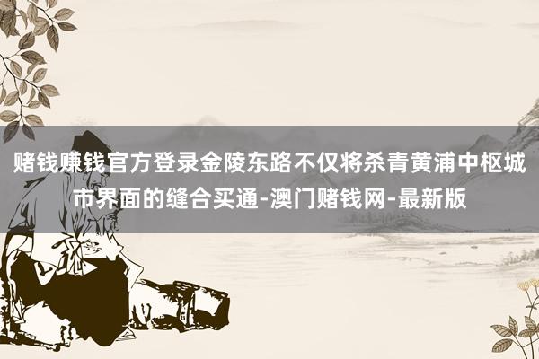 赌钱赚钱官方登录金陵东路不仅将杀青黄浦中枢城市界面的缝合买通-澳门赌钱网-最新版