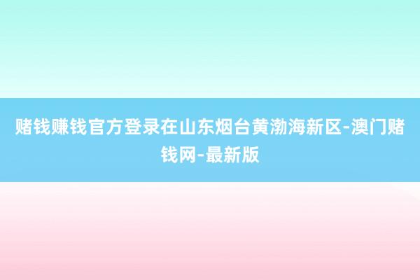 赌钱赚钱官方登录在山东烟台黄渤海新区-澳门赌钱网-最新版